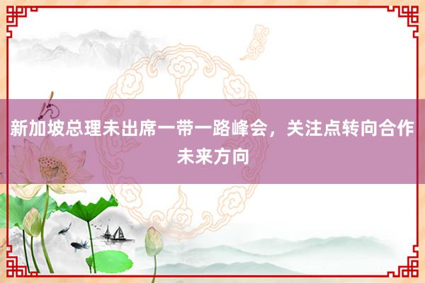 新加坡总理未出席一带一路峰会，关注点转向合作未来方向