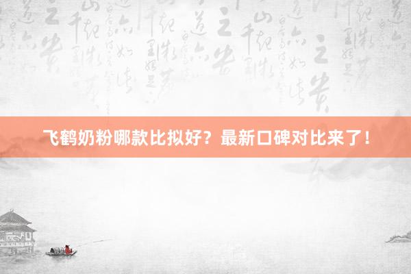 飞鹤奶粉哪款比拟好？最新口碑对比来了！